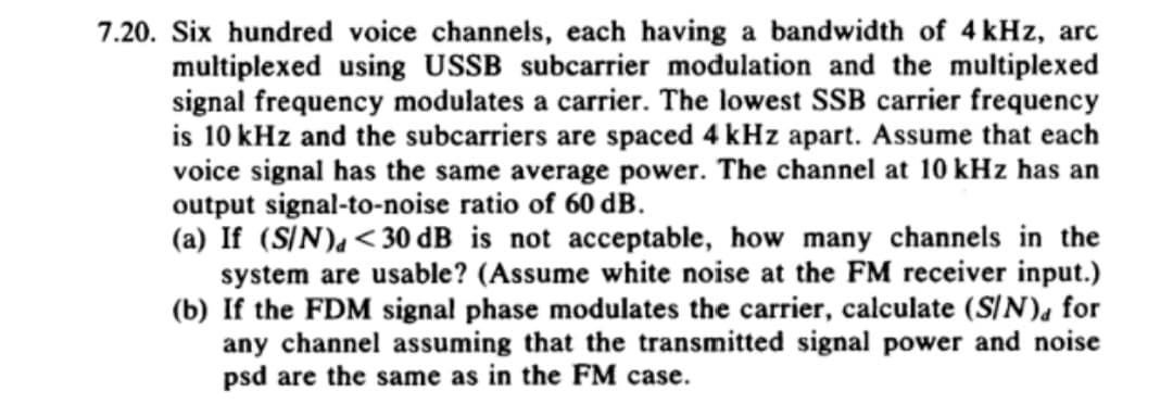 7.20. Six hundred voice channels, each having a bandwidth of 4 kHz, arc
multiplexed using USSB subcarrier modulation and the multiplexed
signal frequency modulates a carrier. The lowest SSB carrier frequency
is 10 kHz and the subcarriers are spaced 4 kHz apart. Assume that each
voice signal has the same average power. The channel at 10 kHz has an
output signal-to-noise ratio of 60 dB.
(a) If (S/N), <30 dB is not acceptable, how many channels in the
system are usable? (Assume white noise at the FM receiver input.)
(b) If the FDM signal phase modulates the carrier, calculate (S/N)d for
any channel assuming that the transmitted signal power and noise
psd are the same as in the FM case.