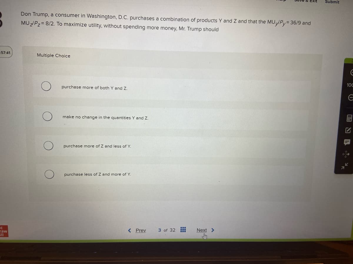 57:41
с
raw
ill
Don Trump, a consumer in Washington, D.C. purchases a combination of products Y and Z and that the MU/Py = 36/9 and
MUZ/P₂= 8/2. To maximize utility, without spending more money, Mr. Trump should
Multiple Choice
purchase more of both Y and Z.
make no change in the quantities Y and Z.
purchase more of Z and less of Y.
purchase less of Z and more of Y.
< Prev
3 of 32
Next >
Submit
E
100
E
ENL