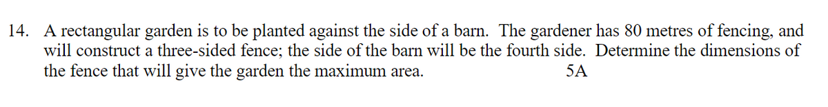 14. A rectangular garden is to be planted against the side of a barn. The gardener has 80 metres of fencing, and
will construct a three-sided fence; the side of the barn will be the fourth side. Determine the dimensions of
the fence that will give the garden the maximum area.
5A