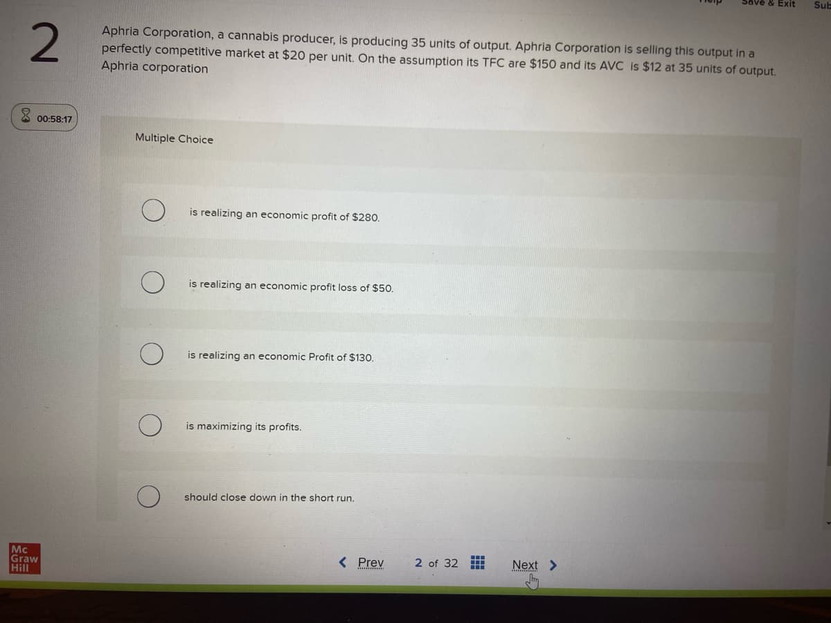 2
00:58:17
Mc
Graw
Hill
Aphria Corporation, a cannabis producer, is producing 35 units of output. Aphria Corporation is selling this output in a
perfectly competitive market at $20 per unit. On the assumption its TFC are $150 and its AVC is $12 at 35 units of output.
Aphria corporation
Multiple Choice
is realizing an economic profit of $280.
is realizing an economic profit loss of $50.
is realizing an economic Profit of $130.
is maximizing its profits.
should close down in the short run.
< Prev
2 of 32
HH
Next >
Sub