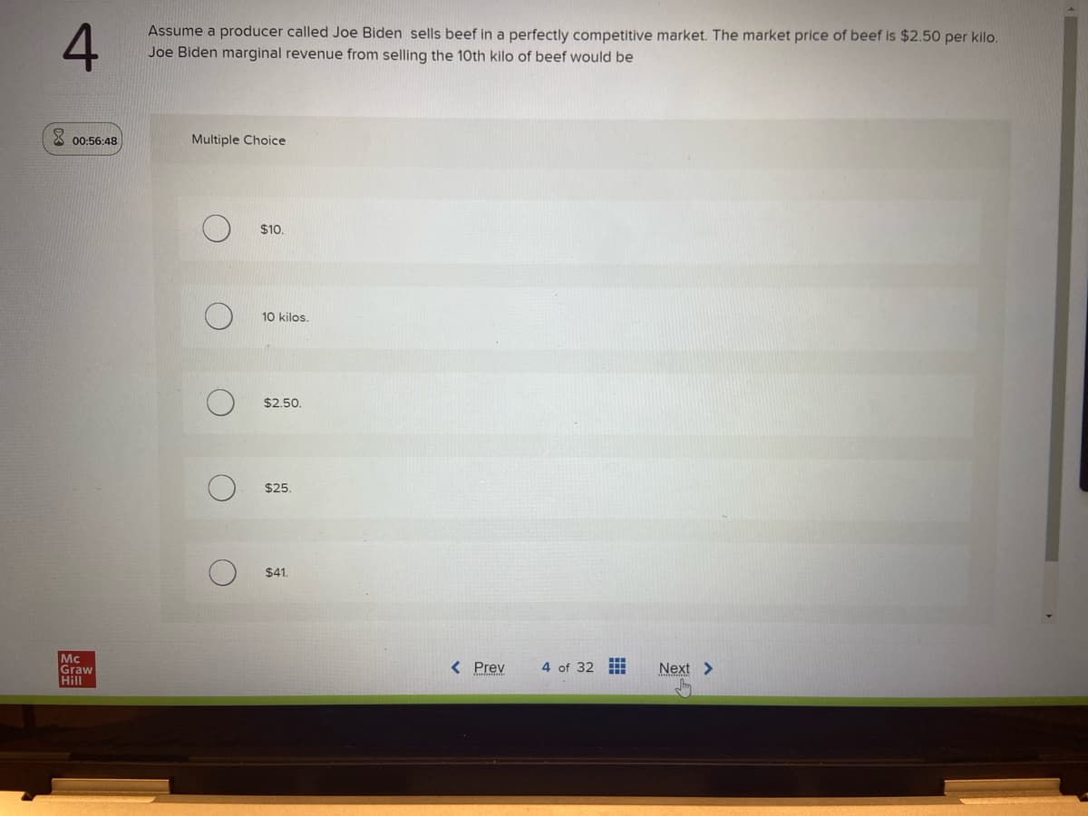 4
00:56:48
Mc
Graw
Hill
Assume a producer called Joe Biden sells beef in a perfectly competitive market. The market price of beef is $2.50 per kilo.
Joe Biden marginal revenue from selling the 10th kilo of beef would be
Multiple Choice
C
O
O
O
$10.
10 kilos.
$2.50.
$25.
$41.
< Prev
4 of 32
Next >