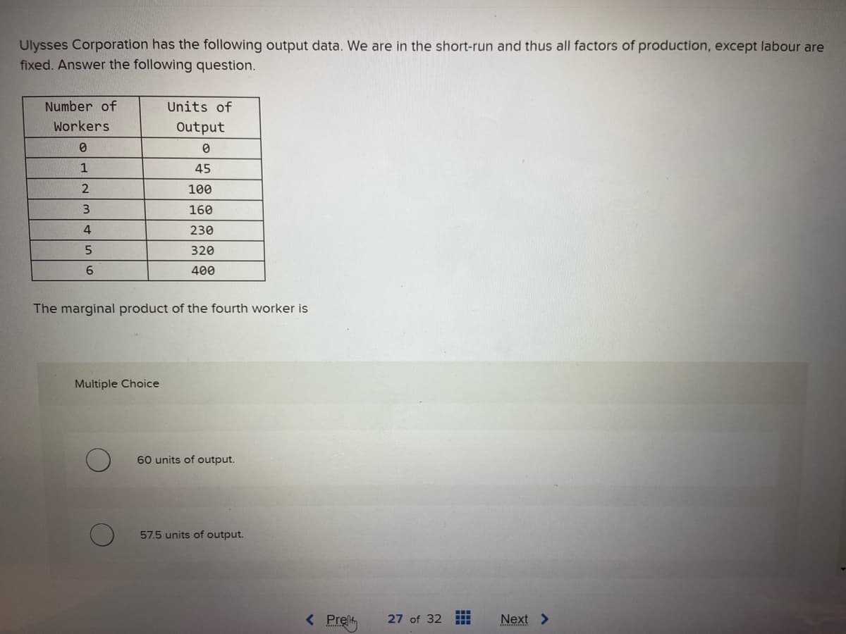 Ulysses Corporation has the following output data. We are in the short-run and thus all factors of production, except labour are
fixed. Answer the following question.
Number of
Workers
0
1
2
3
4
5
6
Units of
Output
0
45
100
160
230
320
400
The marginal product of the fourth worker is
Multiple Choice
60 units of output.
57.5 units of output.
< Pret
27 of 32 HH
Next >