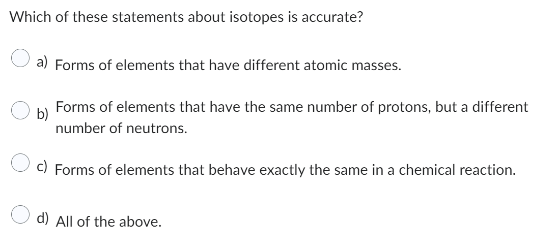 Which of these statements about isotopes is accurate?
a) Forms of elements that have different atomic masses.
b)
Forms of elements that have the same number of protons, but a different
number of neutrons.
c) Forms of elements that behave exactly the same in a chemical reaction.
d) All of the above.