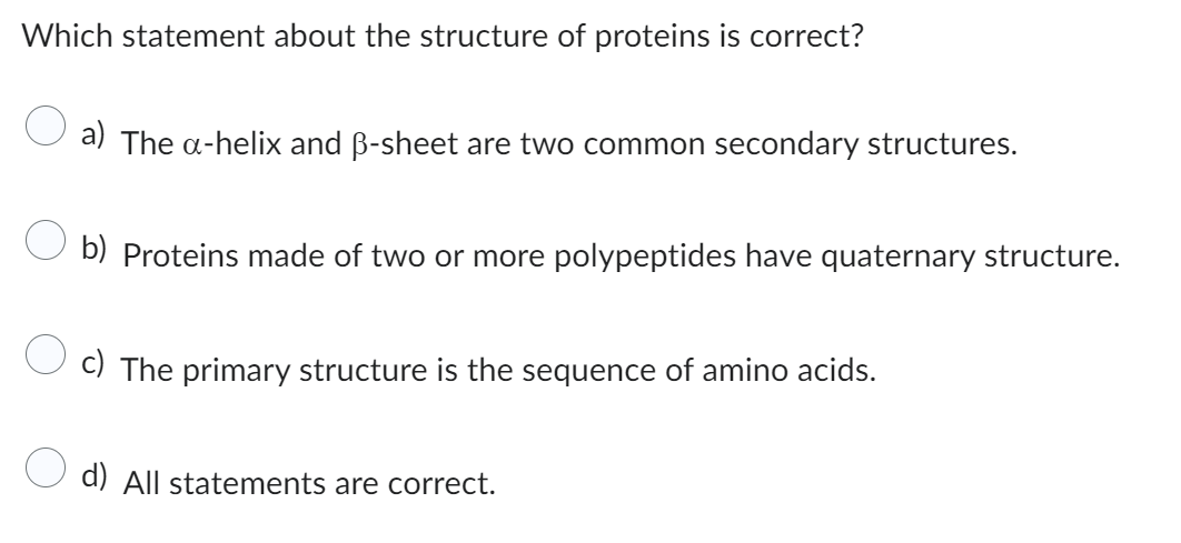 Which statement about the structure of proteins is correct?
a) The a-helix and B-sheet are two common secondary structures.
b) Proteins made of two or more polypeptides have quaternary structure.
c) The primary structure is the sequence of amino acids.
d) All statements are correct.