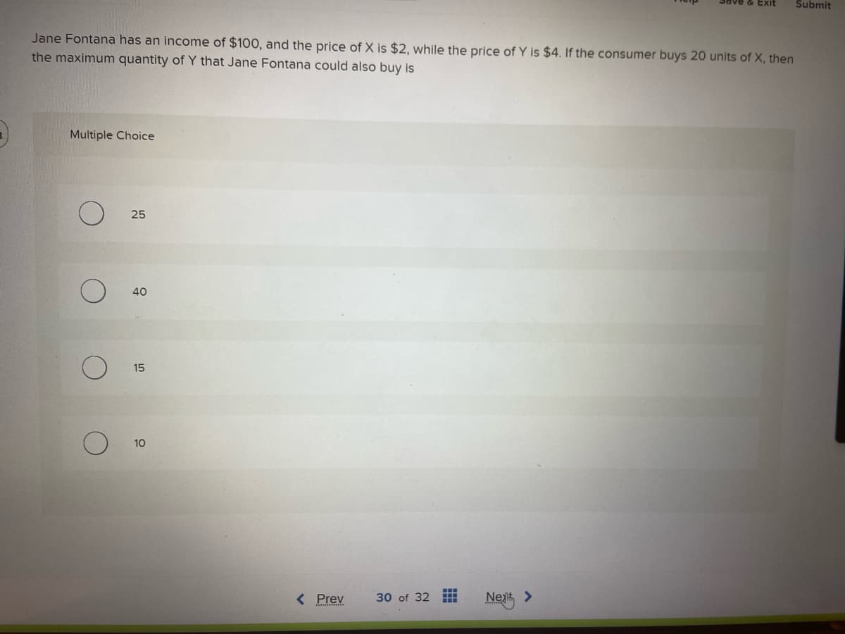 Jane Fontana has an income of $100, and the price of X is $2, while the price of Y is $4. If the consumer buys 20 units of X, then
the maximum quantity of Y that Jane Fontana could also buy is
Multiple Choice
O
25
40
15
10
< Prev
30 of 32
H
Next >
Submit