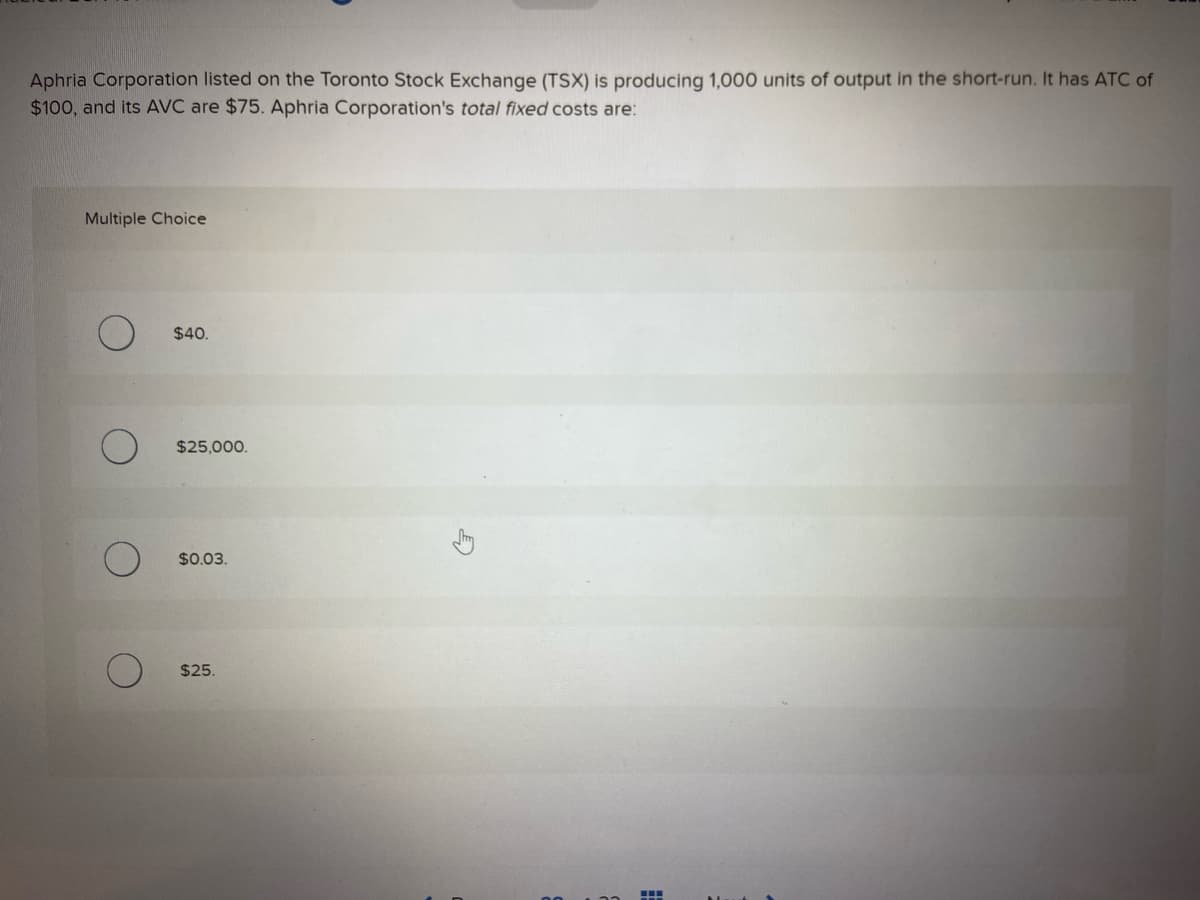 Aphria Corporation listed on the Toronto Stock Exchange (TSX) is producing 1,000 units of output in the short-run. It has ATC of
$100, and its AVC are $75. Aphria Corporation's total fixed costs are:
Multiple Choice
$40.
$25,000.
$0.03.
$25.
5
▪▪▪