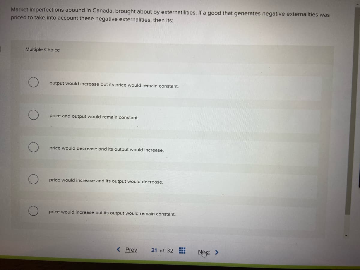 Market imperfections abound in Canada, brought about by externatilities. If a good that generates negative externalities was
priced to take into account these negative externalities, then its:
Multiple Choice
output would increase but its price would remain constant.
price and output would remain constant.
price would decrease and its output would increase.
price would increase and its output would decrease.
price would increase but its output would remain constant.
< Prev
21 of 32
Nxt >
