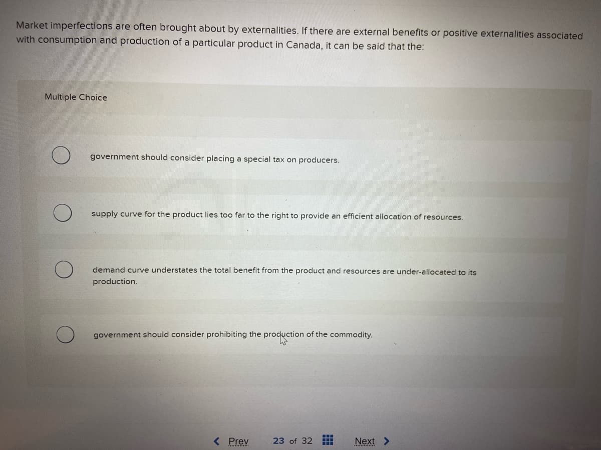 Market imperfections are often brought about by externalities. If there are external benefits or positive externalities associated
with consumption and production of a particular product in Canada, it can be said that the:
Multiple Choice
government should consider placing a special tax on producers.
supply curve for the product lies too far to the right to provide an efficient allocation of resources.
demand curve understates the total benefit from the product and resources are under-allocated to its
production.
government should consider prohibiting the production of the commodity.
< Prev
23 of 32
‒‒‒
Next >