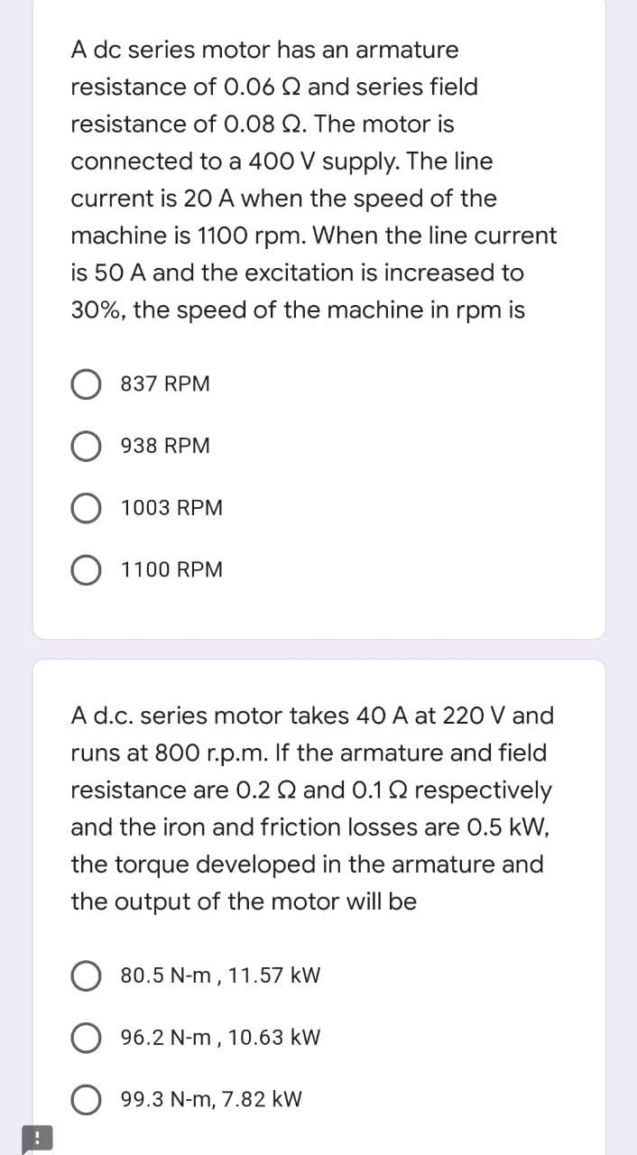 A dc series motor has an armature
resistance of 0.06 Q and series field
resistance of 0.08 Q. The motor is
connected to a 400 V supply. The line
current is 20 A when the speed of the
machine is 1100 rpm. When the line current
is 50 A and the excitation is increased to
30%, the speed of the machine in rpm is
837 RPM
938 RPM
1003 RPM
O 1100 RPM
A d.c. series motor takes 40 A at 220 V and
runs at 800 r.p.m. If the armature and field
resistance are 0.2 Q and 0.1 Q respectively
and the iron and friction losses are 0.5 kW,
the torque developed in the armature and
the output of the motor will be
80.5 N-m , 11.57 kW
96.2 N-m, 10.63 kW
99.3 N-m, 7.82 kW
