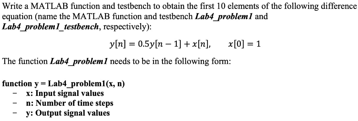 Write a MATLAB function and testbench to obtain the first 10 elements of the following difference
equation (name the MATLAB function and testbench Lab4_problem 1 and
Lab4_problem1_testbench,
respectively):
y[n] = 0.5y[n – 1] +x[n], x [0] = 1
The function Lab4_problem1 needs to be in the following form:
function y = Lab4_problem1(x, n)
x: Input signal values
n: Number of time steps
y: Output signal values