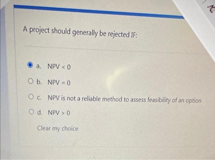 A project should generally be rejected IF:
a. NPV < 0
O b.
O c.
O d.
NPV = 0
NPV is not a reliable method to assess feasibility of an option
NPV > 0
Clear my choice
t