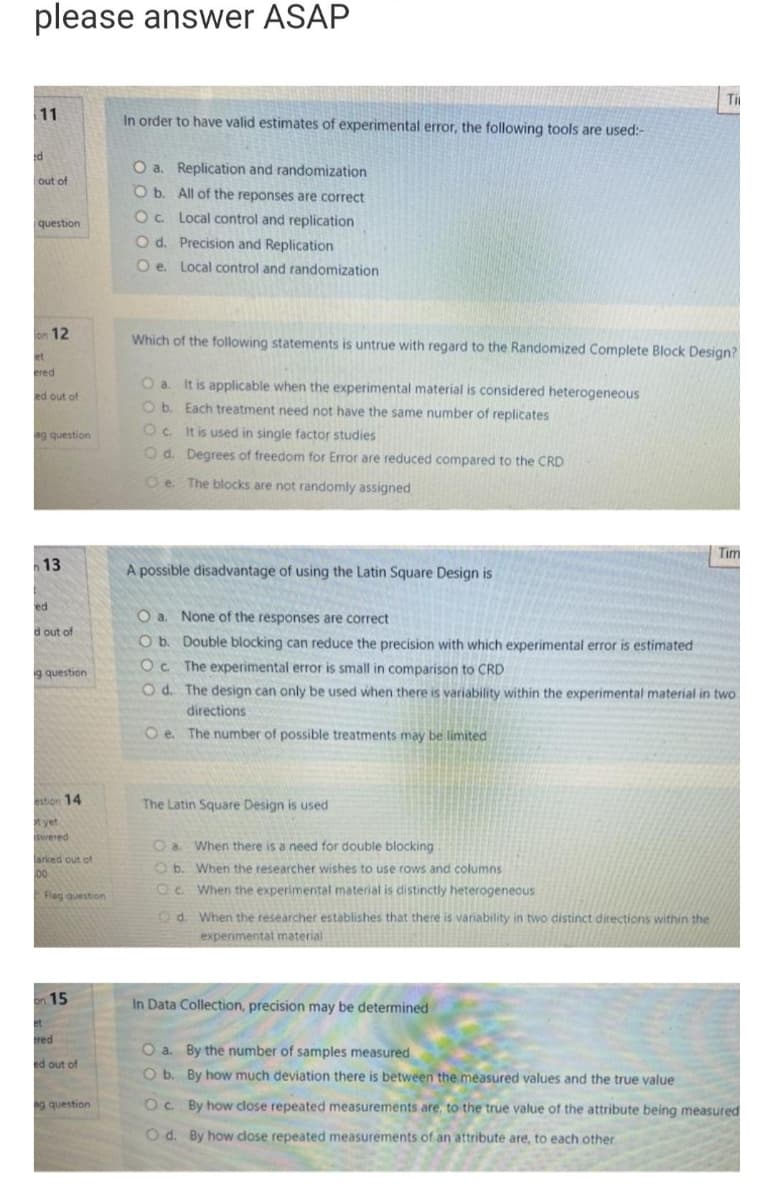 please answer ASAP
11
d
out of
question
on 12
et
ered
ed out of
ag question
1
13
ed
d out of
g question
estion 14
t yet
swered
arked out of
100
Fleg question
on 15
et
red
ed out of
ag question
In order to have valid estimates of experimental error, the following tools are used:-
O a. Replication and randomization
O b.
Oc.
O d. Precision and Replication
O e. Local control and randomization
All of the reponses are correct
Local control and replication
Which of the following statements is untrue with regard to the Randomized Complete Block Design?
O a. It is applicable when the experimental material is considered heterogeneous
O b. Each treatment need not have the same number of replicates
Oc. It is used in single factor studies
Od. Degrees of freedom for Error are reduced compared to the CRD
Oe. The blocks are not randomly assigned
A possible disadvantage of using the Latin Square Design is
The Latin Square Design is used
O a.
None of the responses are correct
O b.
Double blocking can reduce the precision with which experimental error is estimated
Oc. The experimental error is small in comparison to CRD
Od. The design can only be used when there is variability within the experimental material in two.
directions
Oe. The number of possible treatments may be limited
Oa. When there is a need for double blocking
Ob. When the researcher wishes to use rows and columns
OC. When the experimental material is distinctly heterogeneous
d.
When the researcher establishes that there is variability in two distinct directions within the
experimental material
Ti
In Data Collection, precision may be determined
O a. By the number of samples measured
O b.
By how much deviation there is between the measured values and the true value
Tim
Oc.
By how close repeated measurements are, to the true value of the attribute being measured
Od. By how close repeated measurements of an attribute are, to each other