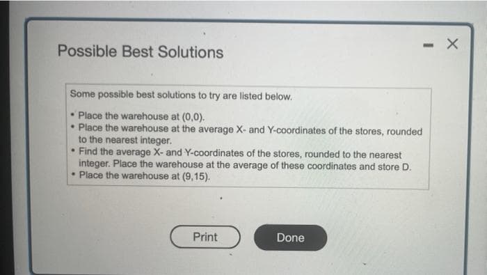 Possible Best Solutions
Some possible best solutions to try are listed below.
Place the warehouse at (0,0).
• Place the warehouse at the average X- and Y-coordinates of the stores, rounded
to the nearest integer.
• Find the average X- and Y-coordinates of the stores, rounded to the nearest
integer. Place the warehouse at the average of these coordinates and store D.
. Place the warehouse at (9,15).
Print
- X
Done