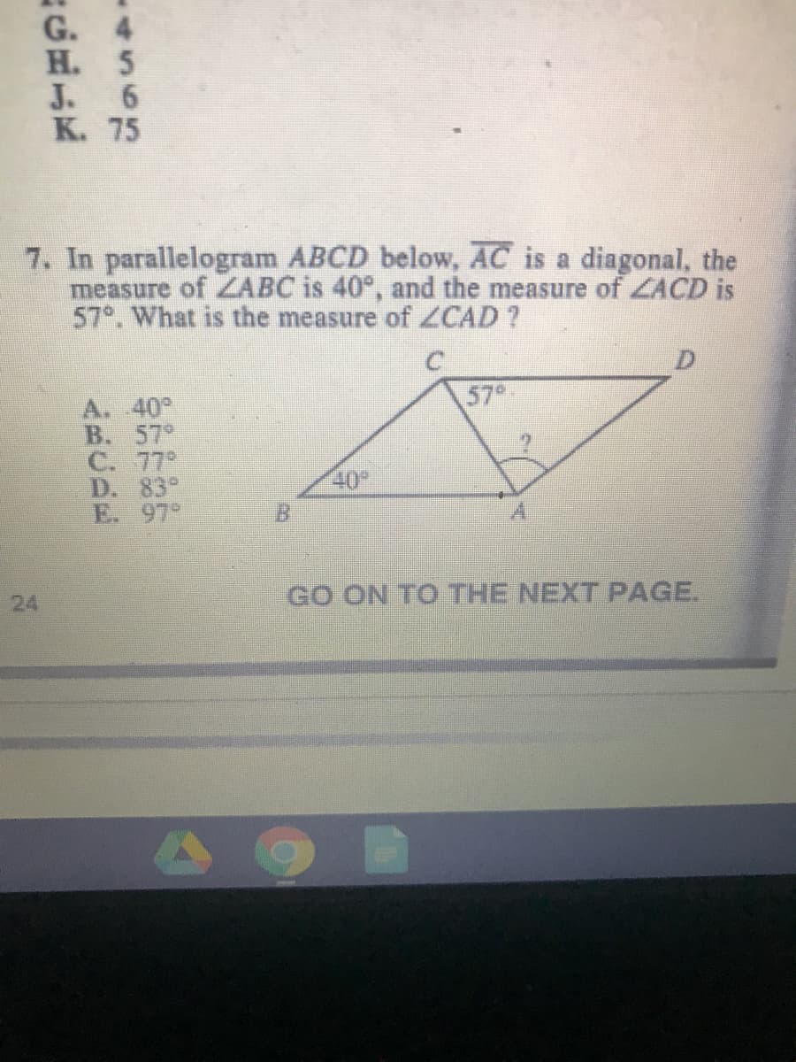 G. 4
H. 5
J. 6
K. 75
7. In parallelogram ABCD below, AC is a diagonal, the
measure of ZABC is 40°, and the measure of ZACD is
57°. What is the measure of ZCAD ?
57
A. 40°
B. 57°
C. 77°
D. 83°
E. 97°
40
B.
GO ON TO THE NEXT PAGE.
24
