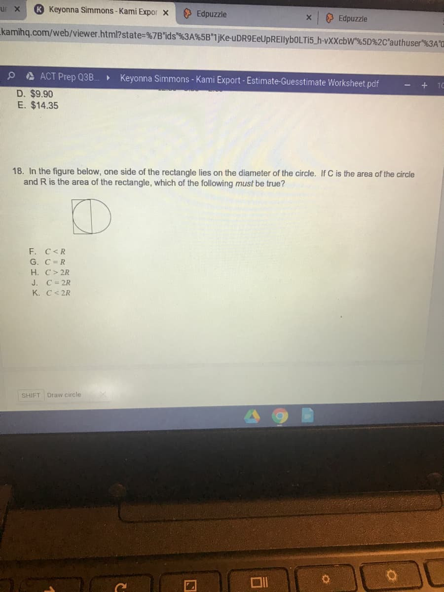 ur x
K Keyonna Simmons-Kami Expor x
> Edpuzzle
> Edpuzzle
kamihq.com/web/viewer.html?state=%7B"ids"%3A%5B"1jKe-uDR9EeUpREIlybOLTI5_h-vXXcbW"%5D%2C'authuser"%3A'C
A ACT Prep Q3B.
Keyonna Simmons - Kami Export - Estimate-Guesstimate Worksheet pdf
+ 10
D. $9.90
E. $14.35
18. In the figure below, one side of the rectangle lies on the diameter of the circle. If C is the area of the circle
and R is the area of the rectangle, which of the following must be true?
F. C<R
G. C= R
Н. С > 2R
J. C= 2R
К. С < 2R
SHIFT Draw circle

