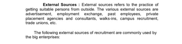 External Sources : External sources refers to the practice of
getting suitable persons from outside. The various extenal sources are
advertisement, employment exchange, past employees, private
placement agencies and consultants, walks-ins, campus recruitment,
trade unions, etc.
The following external sources of recruitment are commonly used by
the big enterprises:
