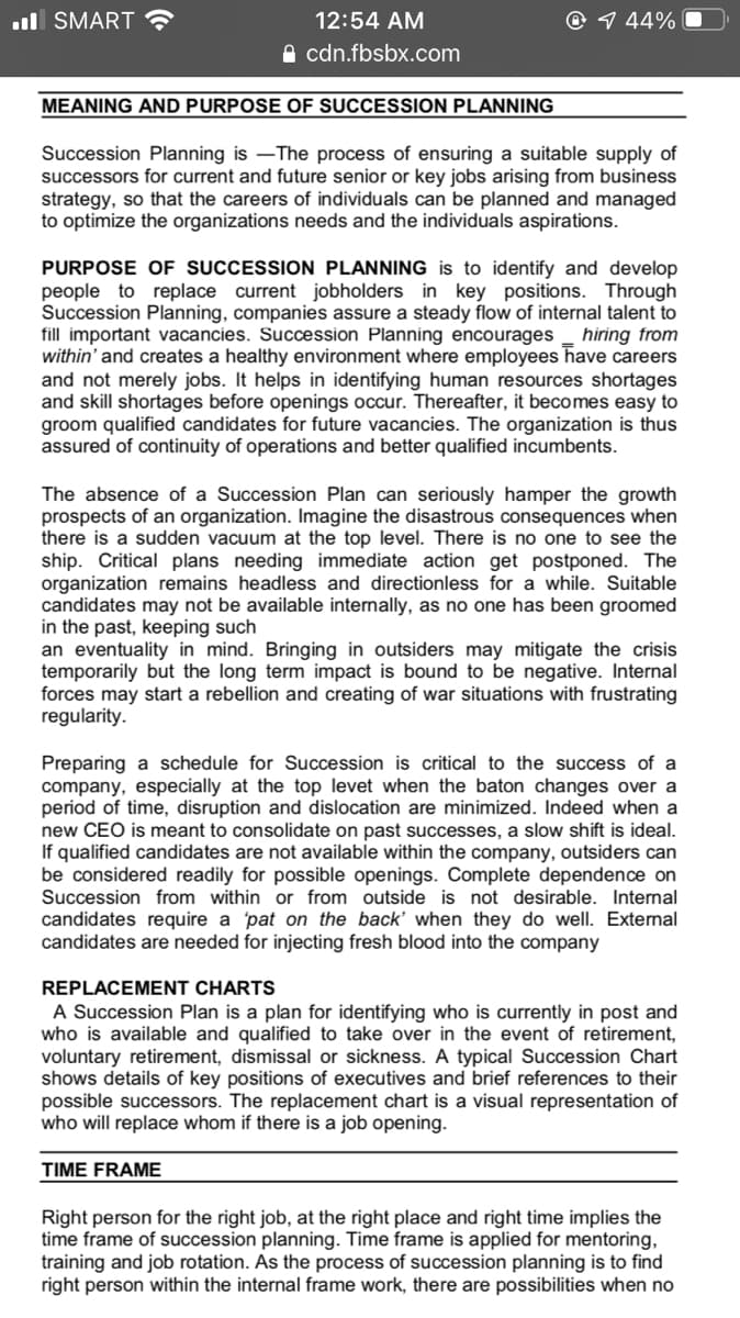 l SMART
12:54 AM
@ 1 44%
A cdn.fbsbx.com
MEANING AND PURPOSE OF SUCCESSION PLANNING
Succession Planning is -The process of ensuring a suitable supply of
successors for current and future senior or key jobs arising from business
strategy, so that the careers of individuals can be planned and managed
to optimize the organizations needs and the individuals aspirations.
PURPOSE OF SUCCESSION PLANNING is to identify and develop
people to replace current jobholders in key positions. Through
Succession Planning, companies assure a steady flow of internal talent to
fill important vacancies. Succession Planning encourages
within' and creates a healthy environment where employees have careers
and not merely jobs. It helps in identifying human resources shortages
and skill shortages before openings occur. Thereafter, it becomes easy to
groom qualified candidates for future vacancies. The organization is thus
assured of continuity of operations and better qualified incumbents.
hiring from
The absence of a Succession Plan can seriously hamper the growth
prospects of an organization. Imagine the disastrous consequences when
there is a sudden vacuum at the top level. There is no one to see the
ship. Critical plans needing immediate action get postponed. The
organization remains headless and directionless for a while. Suitable
candidates may not be available internally, as no one has been groomed
in the past, keeping such
an eventuality in mind. Bringing in outsiders may mitigate the crisis
temporarily but the long term impact is bound to be negative. Internal
forces may start a rebellion and creating of war situations with frustrating
regularity.
Preparing a schedule for Succession is critical to the success of a
company, especially at the top levet when the baton changes over a
period of time, disruption and dislocation are minimized. Indeed when a
new CEO is meant to consolidate on past successes, a slow shift is ideal.
If qualified candidates are not available within the company, outsiders can
be considered readily for possible openings. Complete dependence on
Succession from within or from outside is not desirable. Internal
candidates require a pat on the back' when they do well. External
candidates are needed for injecting fresh blood into the company
REPLACEMENT CHARTS
A Succession Plan is a plan for identifying who is currently in post and
who is available and qualified to take over in the event of retirement,
voluntary retirement, dismissal or sickness. A typical Succession Chart
shows details of key positions of executives and brief references to their
possible successors. The replacement chart is a visual representation of
who will replace whom if there is a job opening.
TIME FRAME
Right person for the right job, at the right place and right time implies the
time frame of succession planning. Time frame is applied for mentoring,
training and job rotation. As the process of succession planning is to find
right person within the internal frame work, there are possibilities when no
