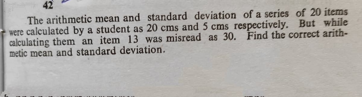 42
The arithmetic mean and standard deviation of a series of 20 items
were calculated by a student as 20 cms and 5 cms respectively. But while
calculating them an item 13 was misread as 30. Find the correct arith-
metic mean and standard deviation.
