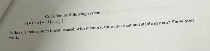 Consider the following system.
y(n)=x(n-1) sin(n)
Is this discrete system linear, causal, with memory, time-invariant and stable system? Show your
work.