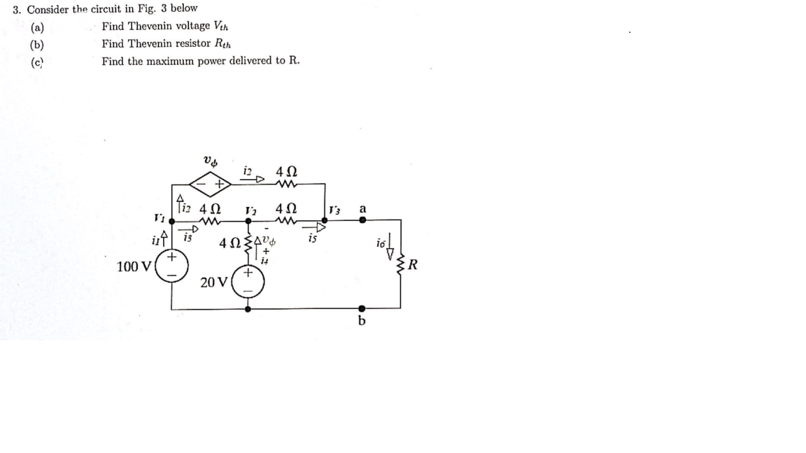 3. Consider the circuit in Fig. 3 below
(a)
(b)
(c)
Find Thevenin voltage Vth
Find Thevenin resistor Rth
Find the maximum power delivered to R.
100 V
V↓
V₁
ist is
+
Tiz 4.52
m
12
4ΩΣΔύφ
20 V
14
40
m
4Ω
ww
is
V3
a
b
ist
m.
R