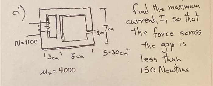 d)
N = 1100
13cm ¹
5cm
= 4000
Mr =
7cm
find the maximum
current, I, so that
the force across
the gap
is
less than
150 Newtons
S=30cm²²