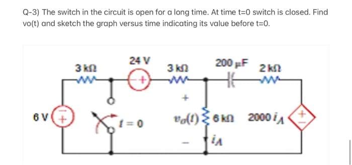 Q-3) The switch in the circuit is open for a long time. At time t=0 switch is closed. Find
vo(t) and sketch the graph versus time indicating its value before t=0.
6 V
3 km2
24 V
X+1=0
3 kn
200 F
-
ΣΚΩ
vo(1) 6 kn 2000 i
iA