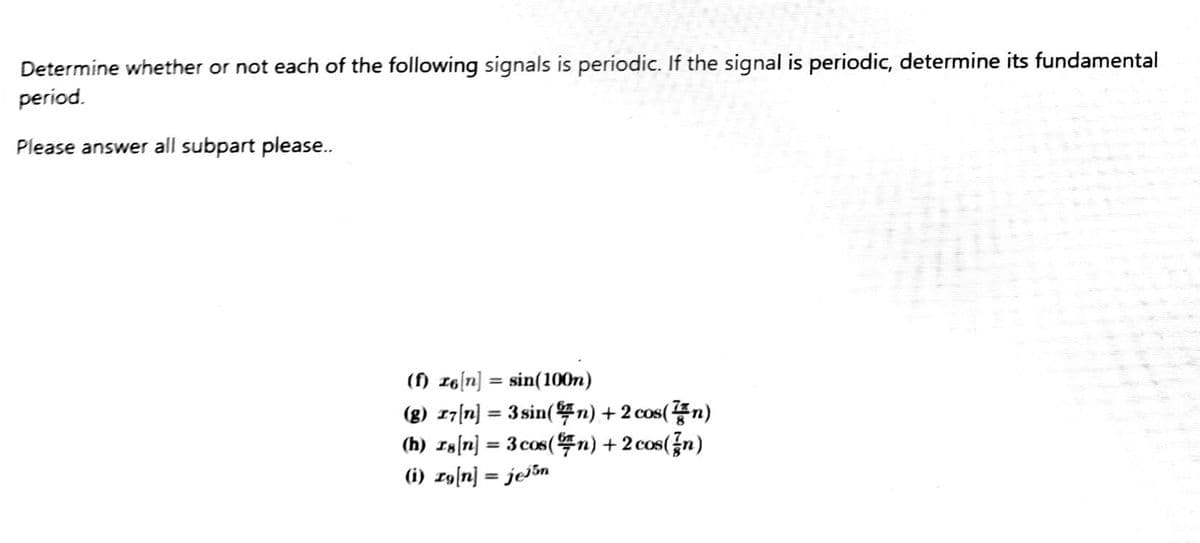 Determine whether or not each of the following signals is periodic. If the signal is periodic, determine its fundamental
period.
Please answer all subpart please..
(f) ze[n] = sin(100m)
(g) 17[n] = 3 sin(n) + 2 cos(n)
(h) 18[n] = 3 cos (n) + 2 cos(n)
(i) zg[n] = jen