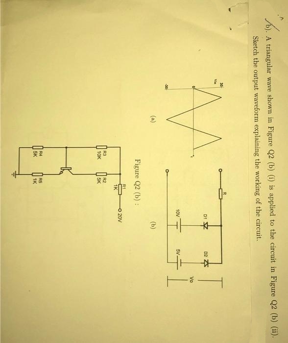 B..
A triangular wave shown in Figure Q2 (b) (i) is applied to the circuit in Figure Q2 (b) (ii).
Sketch the output waveform explaining the working of the circuit.
M
(a)
Figure Q2 (b):
R3
10K
R4
5K
R1
R2
5K
R5
1K
1K
D1
10V
KH
(b)
O 20V
D2
5V.
K
Vo
L