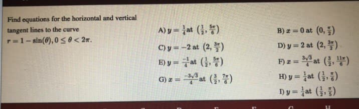 Find equations for the horizontal and vertical
tangent lines to the curve
A)y-lat (3, 똥)
B) z = 0 at (0,)
r=1- sin(0), 0 so< 2n.
C) y = -2 at (2, *)
D) y = 2 at (2, *)
F) z = at (, )
H)y3D at (, 등)
Dy=at (금, 중)
E) y = Fat (,)
at
()
%3!
G) z =
%3D
