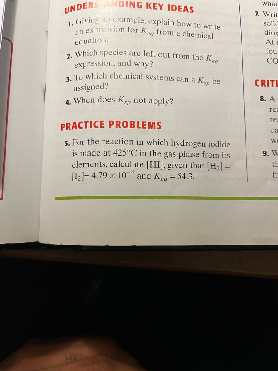 2. Which species are left out from the Kea
3. To which chemical systems can a Ksp be
UNDERS NDING KEY IDEAS
what
7. Writ
, Giving an example, explain how to write
expression for Keg from a chemical
equation.
solid
an
diox
At e
four
CO
expression, and why?
CRITL
assigned?
4. When does Ksp not apply?
8. A
rea
re:
PRACTICE PROBLEMS
is bisw
ea
5. For the reaction in which hydrogen iodide
pim
is made at 425°C in the gas phase from its
elements, calculate [HI], given that [H2] =
Wo
9. W
th
[L]= 4.79 × 10 and Keg = 54.3.
