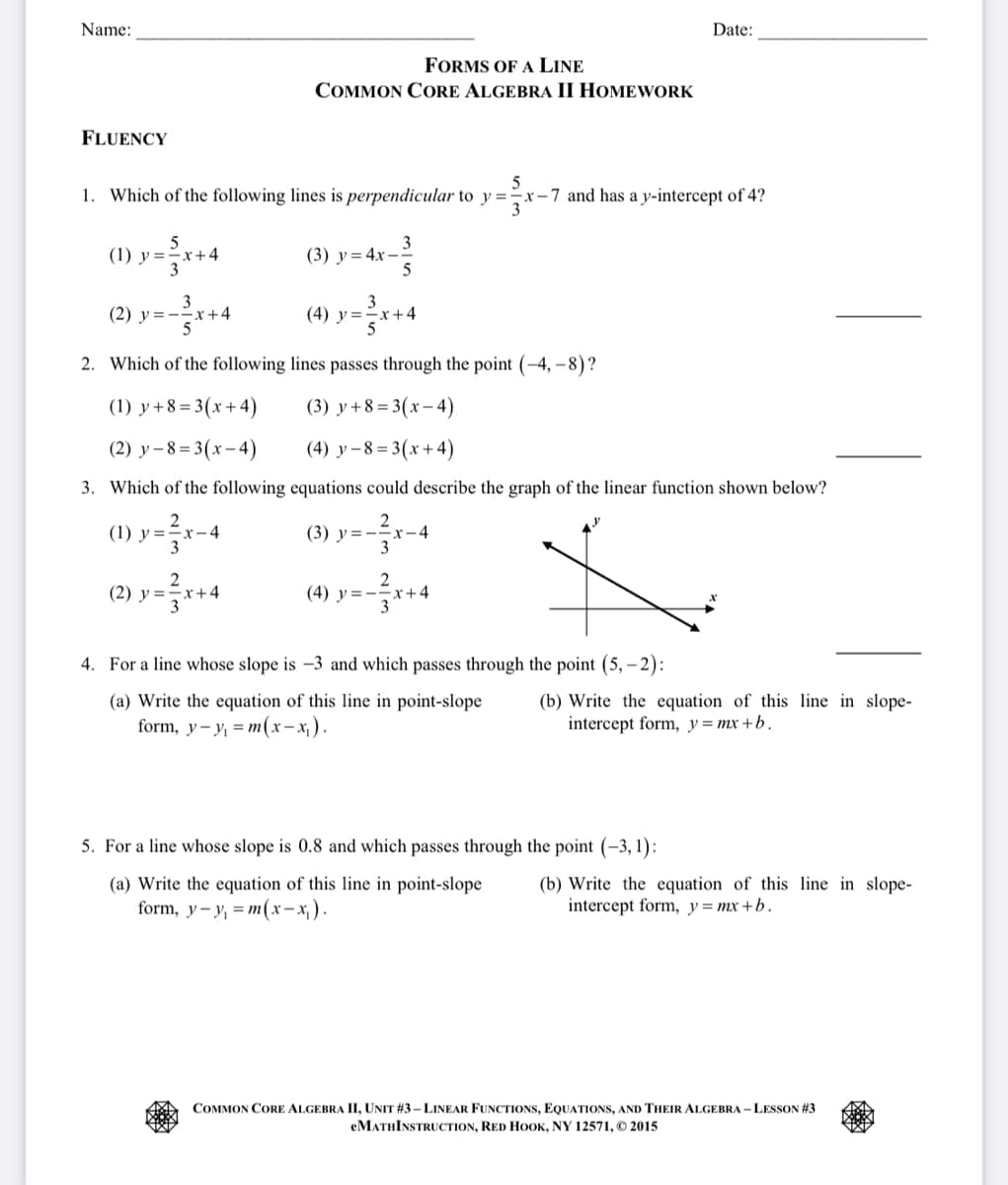 Name:
FLUENCY
(1) y=x+4
=³√x+
FORMS OF A LINE
COMMON CORE ALGEBRA II HOMEWORK
5
1. Which of the following lines is perpendicular to y=-x-7 and has a y-intercept of 4?
3
(2) y=x+4
²x₁
(3) y=4x-
3
5
(2) y=x+4
(4) y=x+4
2. Which of the following lines passes through the point (-4,-8)?
(1) y+8=3(x+4)
(3) y+8=3(x-4)
(2) y-8=3(x-4)
(4) y-8=3(x+4)
3. Which of the following equations could describe the graph of the linear function shown below?
2
(1) y=²x-4
(3) y=-x-4
3
2
(4) y=-
x+4
4. For a line whose slope is -3 and which passes through the point (5,-2):
Date:
(a) Write the equation of this line in point-slope
form, y-y₁ = m(x-x₁).
(b) Write the equation of this line in slope-
intercept form, y=mx+b.
5. For a line whose slope is 0.8 and which passes through the point (-3,1):
(a) Write the equation of this line in point-slope
form, y-y₁ = m(x-x₁).
(b) Write the equation of this line in slope-
intercept form, y=mx+b.
COMMON CORE ALGEBRA II, UNIT #3-LINEAR FUNCTIONS, EQUATIONS, AND THEIR ALGEBRA-LESSON #3
eMATHINSTRUCTION, RED HOOK, NY 12571, © 2015