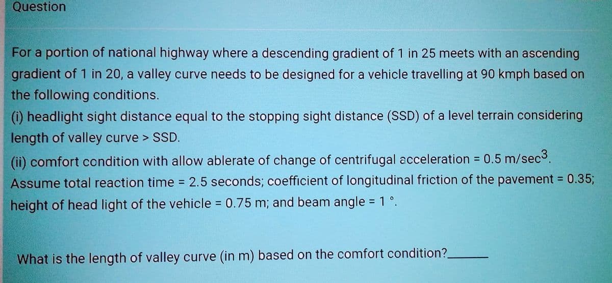 Question
For a portion of national highway where a descending gradient of 1 in 25 meets with an ascending
gradient of 1 in 20, a valley curve needs to be designed for a vehicle travelling at 90 kmph based on
the following conditions.
(i) headlight sight distance equal to the stopping sight distance (SSD) of a level terrain considering
length of valley curve > SSD.
(ii) comfort condition with allow ablerate of change of centrifugal acceleration = 0.5 m/sec3.
Assume total reaction time = 2.5 seconds; coefficient of longitudinal friction of the pavement = 0.35;
height of head light of the vehicle = 0.75 m; and beam angle = 1°.
What is the length of valley curve (in m) based on the comfort condition?________