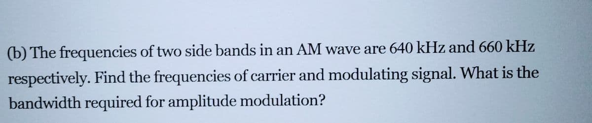 (b) The frequencies of two side bands in an AM wave are 640 kHz and 660 kHz
respectively. Find the frequencies of carrier and modulating signal. What is the
bandwidth required for amplitude modulation?