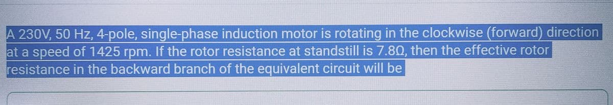 A 230V, 50 Hz, 4-pole, single-phase induction motor is rotating in the clockwise (forward) direction
at a speed of 1425 rpm. If the rotor resistance at standstill is 7.80, then the effective rotor
resistance in the backward branch of the equivalent circuit will be