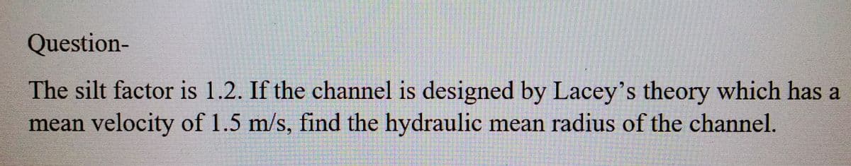 Question-
The silt factor is 1.2. If the channel is designed by Lacey's theory which has a
mean velocity of 1.5 m/s, find the hydraulic mean radius of the channel.