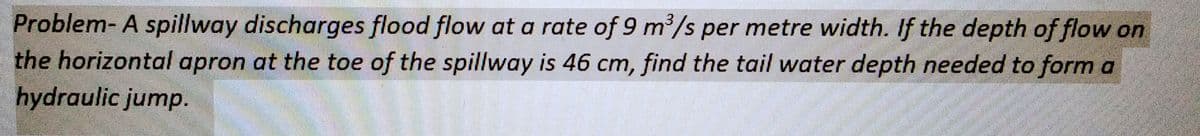 Problem- A spillway discharges flood flow at a rate of 9 m³/s per metre width. If the depth of flow on
the horizontal apron at the toe of the spillway is 46 cm, find the tail water depth needed to form a
hydraulic jump.