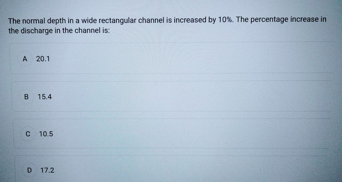 The normal depth in a wide rectangular channel is increased by 10%. The percentage increase in
the discharge in the channel is:
A 20.1
B 15.4
C 10.5
D 17.2