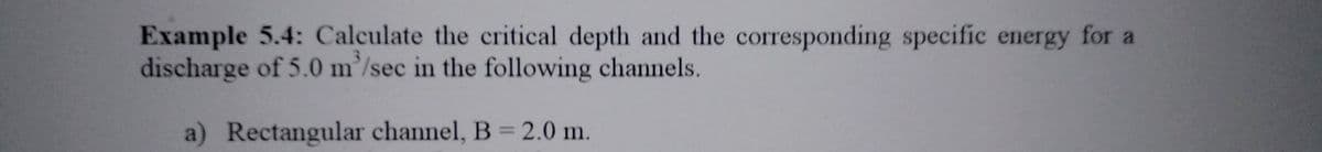 Example 5.4: Calculate the critical depth and the corresponding specific energy for a
discharge of 5.0 m/sec in the following channels.
a) Rectangular channel, B = 2.0 m.