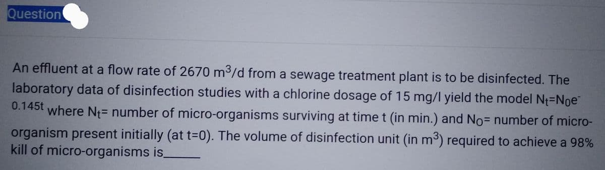 Question
An effluent at a flow rate of 2670 m³/d from a sewage treatment plant is to be disinfected. The
laboratory data of disinfection studies with a chlorine dosage of 15 mg/l yield the model N₁-Noe
0.145t where N₁= number of micro-organisms surviving at time t (in min.) and No= number of micro-
organism present initially (at t=0). The volume of disinfection unit (in m³) required to achieve a 98%
kill of micro-organisms is_