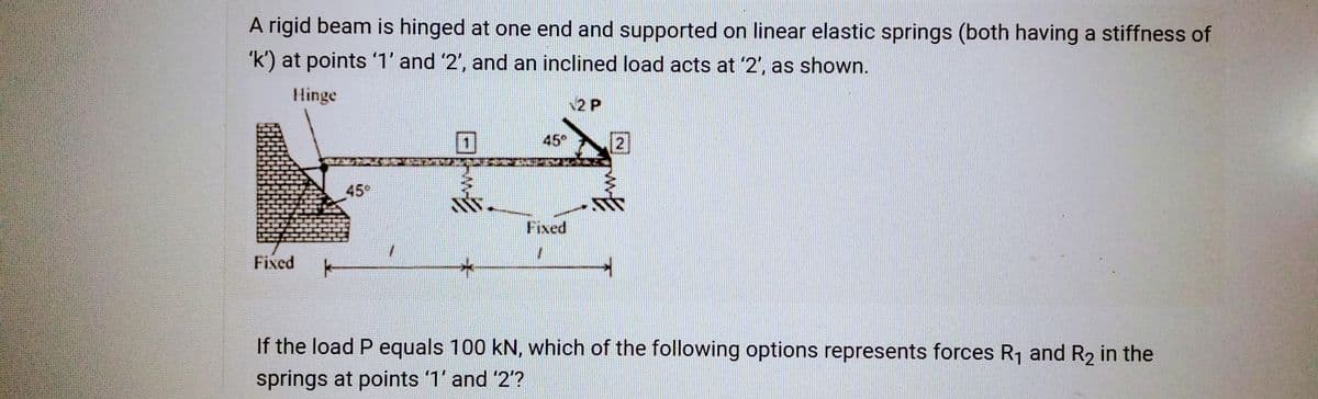 A rigid beam is hinged at one end and supported on linear elastic springs (both having a stiffness of
'k') at points '1' and '2', and an inclined load acts at '2', as shown.
Hinge
Fixed
k
459
B
45°
VITOUMY.
Fixed
12 P
2
If the load P equals 100 kN, which of the following options represents forces R₁ and R₂ in the
springs at points '1' and '2'?