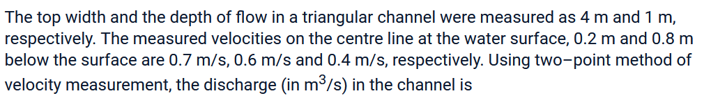 The top width and the depth of flow in a triangular channel were measured as 4 m and 1 m,
respectively. The measured velocities on the centre line at the water surface, 0.2 m and 0.8 m
below the surface are 0.7 m/s, 0.6 m/s and 0.4 m/s, respectively. Using two-point method of
velocity measurement, the discharge (in m³/s) in the channel is