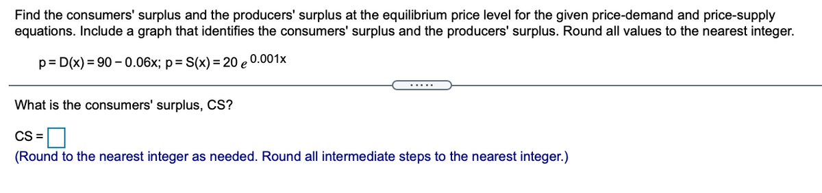 Find the consumers' surplus and the producers' surplus at the equilibrium price level for the given price-demand and price-supply
equations. Include a graph that identifies the consumers' surplus and the producers' surplus. Round all values to the nearest integer.
p= D(x) = 90 - 0.06x; p= S(x) = 20 e 0.001x
.....
What is the consumers' surplus, CS?
CS =
(Round to the nearest integer as needed. Round all intermediate steps to the nearest integer.)
