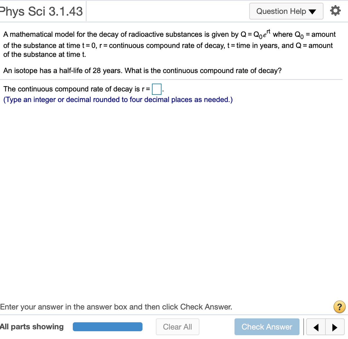 Phys Sci 3.1.43
Question Help
A mathematical model for the decay of radioactive substances is given by Q= Qne" where Q, = amount
of the substance at time t = 0, r= continuous compound rate of decay, t= time in years, and Q = amount
of the substance at time t.
An isotope has a half-life of 28 years. What is the continuous compound rate of decay?
The continuous compound rate of decay is r =
(Type an integer or decimal rounded to four decimal places as needed.)
Enter your answer in the answer box and then click Check Answer.
All parts showing
Clear All
Check Answer
