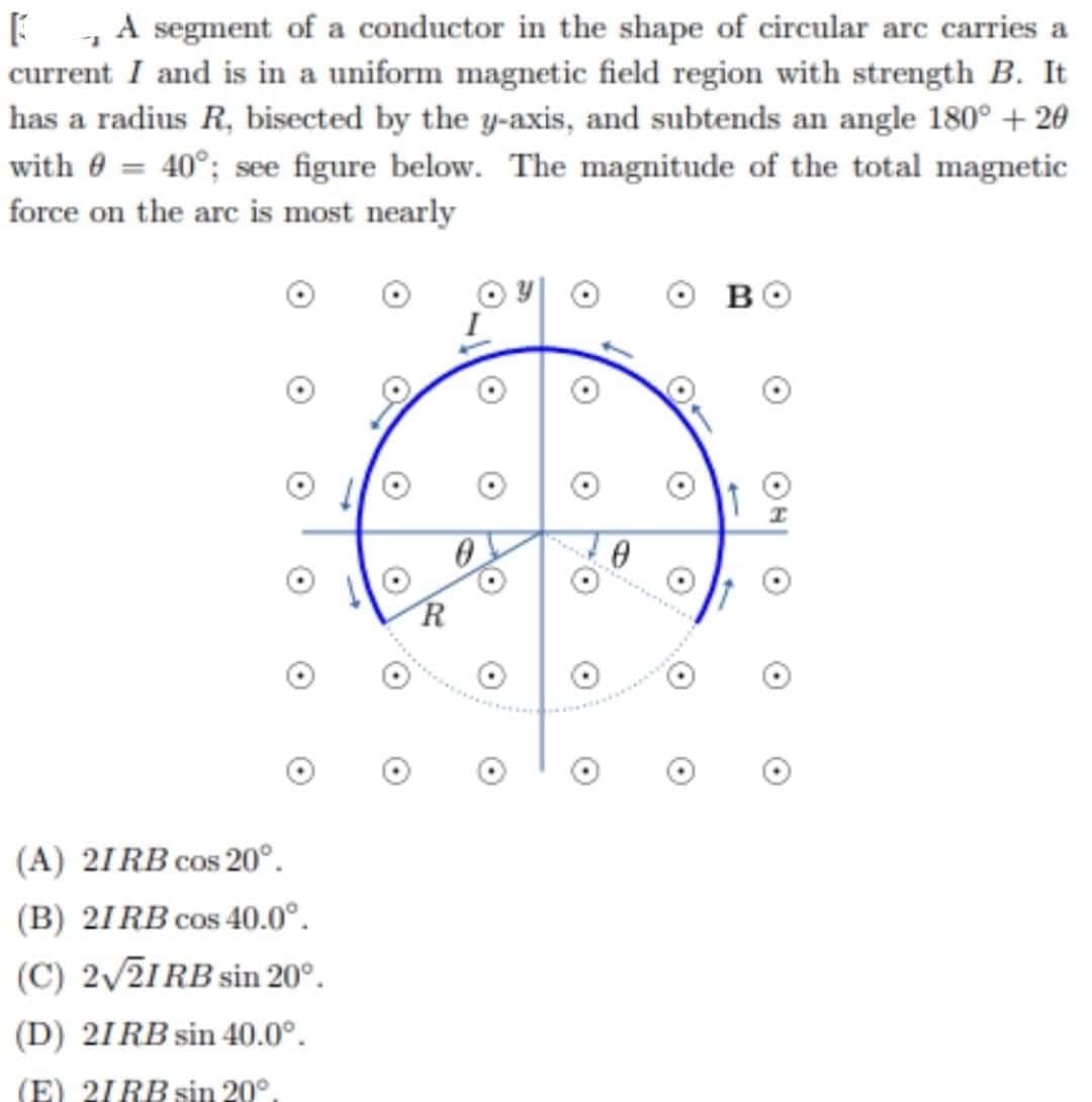 A segment of a conductor in the shape of circular arc carries a
current I and is in a uniform magnetic field region with strength B. It
has a radius R, bisected by the y-axis, and subtends an angle 180° +20
with 8 = 40°; see figure below. The magnitude of the total magnetic
force on the arc is most nearly
B
0
(A) 21RB cos 20°.
(B) 21RB cos 40.0°.
(C) 2√21RB sin 20°.
(D) 21RB sin 40.0°.
(E) 21RB sin 20°.