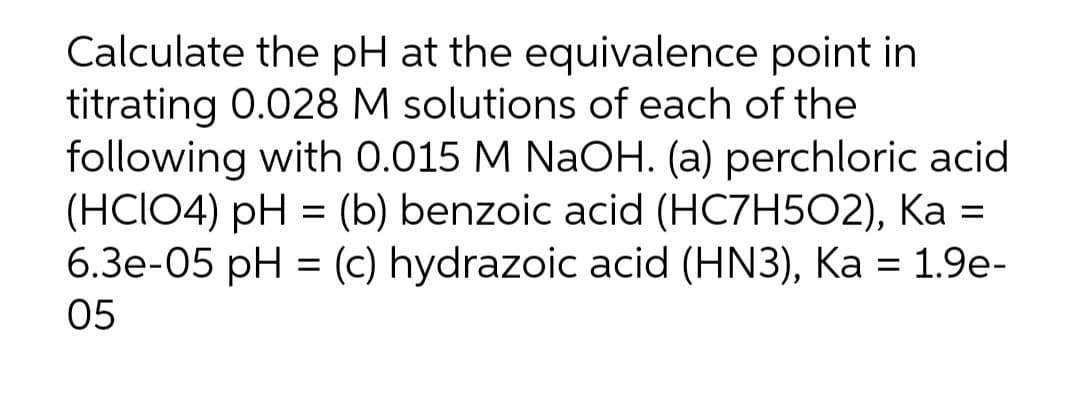 Calculate the pH at the equivalence point in
titrating 0.028 M solutions of each of the
following with 0.015 M NaOH. (a) perchloric acid
(HCIO4) pH = (b) benzoic acid (HC7H502), Ka =
6.3e-05 pH = (c) hydrazoic acid (HN3), Ka = 1.9e-
05
%3D
