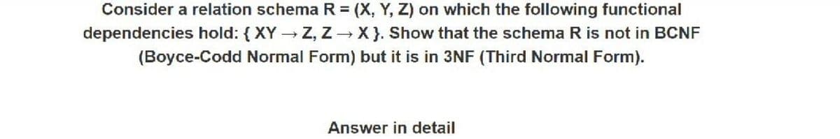 Consider a relation schema R = (X, Y, Z) on which the following functional
dependencies hold: { XY Z, Z - X}. Show that the schema R is not in BCNF
(Boyce-Codd Normal Form) but it is in 3NF (Third Normal Form).
Answer in detail
