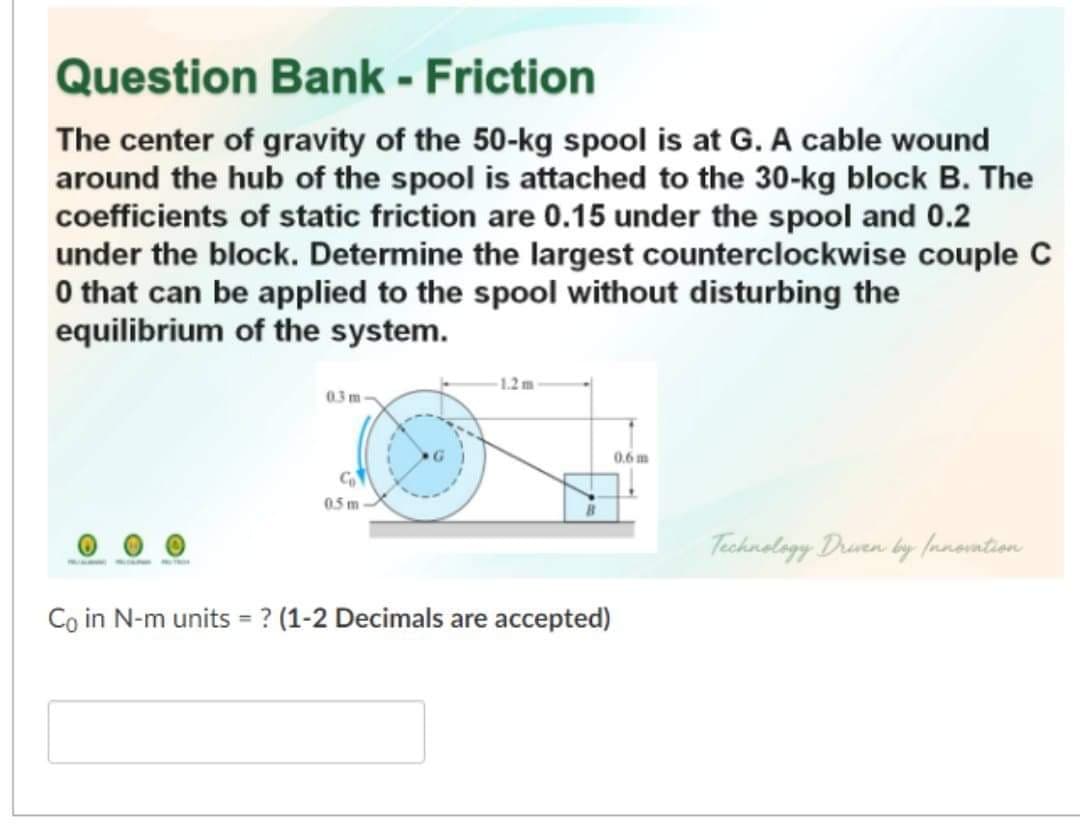 Question Bank - Friction
The center of gravity of the 50-kg spool is at G. A cable wound
around the hub of the spool is attached to the 30-kg block B. The
coefficients of static friction are 0.15 under the spool and 0.2
under the block. Determine the largest counterclockwise couple C
O that can be applied to the spool without disturbing the
equilibrium of the system.
1.2m
03 m
0.6 m
0.5 m
Technolagy Druven by (nnontion
Co in N-m units = ? (1-2 Decimals are accepted)
