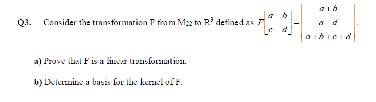 a+b
[a b
Q3. Consider the transformation F from M22 to R³ defined as F
|c d_
a-d
[a+b+c+d]
a) Prove that F is a linear transformation.
b) Determine a basis for the kernel of F.
