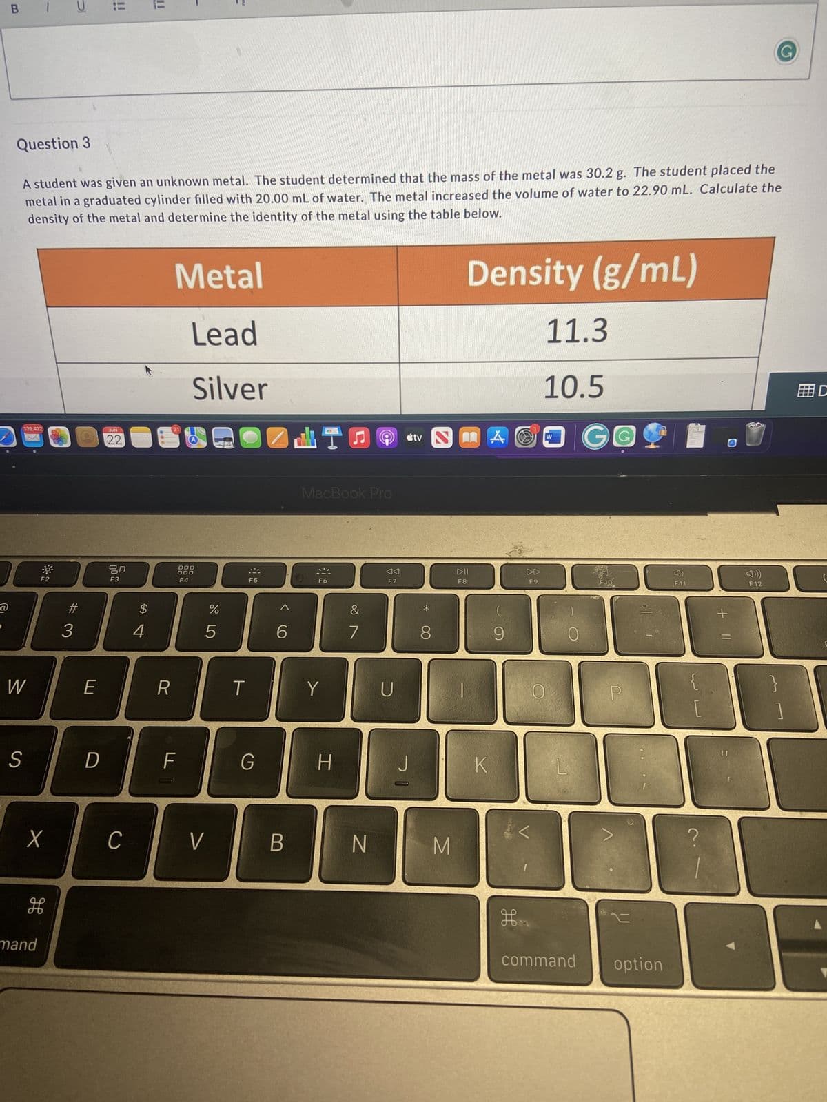 ### Question 3

A student was given an unknown metal. The student determined that the mass of the metal was 30.2 g. The student placed the metal in a graduated cylinder filled with 20.00 mL of water. The metal increased the volume of water to 22.90 mL. Calculate the density of the metal and determine the identity of the metal using the table below.


| **Metal** | **Density (g/mL)** |
|-----------|---------------------|
| Lead      | 11.3                |
| Silver    | 10.5                |


#### Explanation:

To determine the density of the unknown metal, use the formula:

\[ \text{Density} = \frac{\text{Mass}}{\text{Volume}} \]

1. **Calculate the volume of the metal:**

   The metal increased the volume of water from 20.00 mL to 22.90 mL. Therefore, the volume of the metal is:

   \[ \text{Volume of the metal} = 22.90 \, \text{mL} - 20.00 \, \text{mL} = 2.90 \, \text{mL} \]

2. **Calculate the density of the metal:**
   
   \[ \text{Density} = \frac{30.2 \, \text{g}}{2.90 \, \text{mL}} = 10.41 \, \text{g/mL} \]

3. **Determine the identity of the metal:**

   Compare the calculated density to the densities provided in the table:

   - Lead: 11.3 g/mL
   - Silver: 10.5 g/mL

   The calculated density of 10.41 g/mL is closer to the density of Silver (10.5 g/mL). Therefore, the unknown metal is likely Silver.