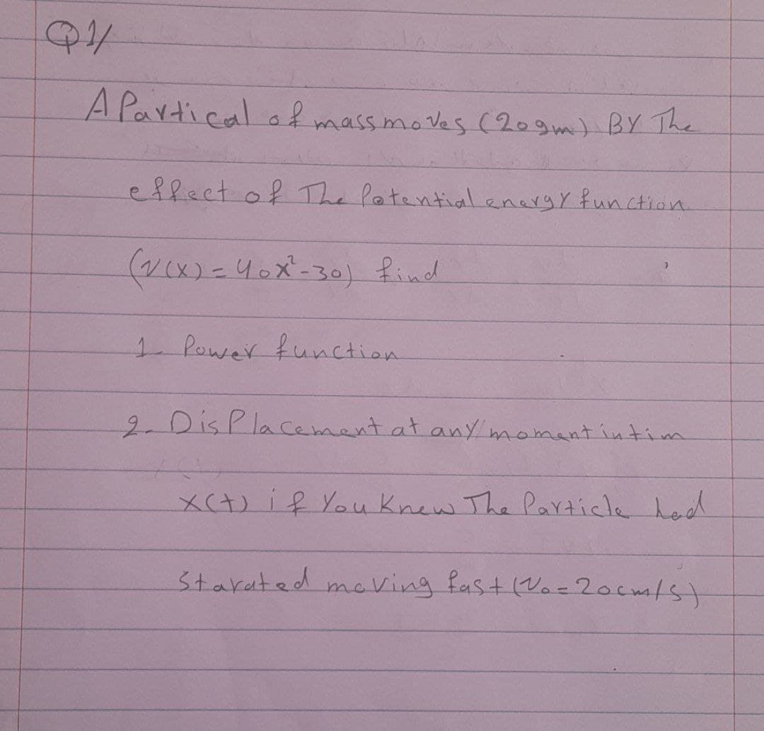 A Partical of massmoves (209m) BY The
eflect of The latentialenergy function.
(v(x)=40x-30) find
1 Power function
2.DisPlacement at any momantintiim
X(+)if You knew The Particlk had
Starated maVing fast (Vo-20cm/st
